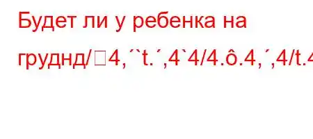 Будет ли у ребенка на груднд/4,`t.,4`4/4..4,,4/t.4.4-4.4,4`4-tc